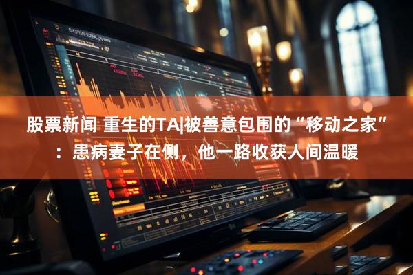 股票新闻 重生的TA|被善意包围的“移动之家”：患病妻子在侧，他一路收获人间温暖