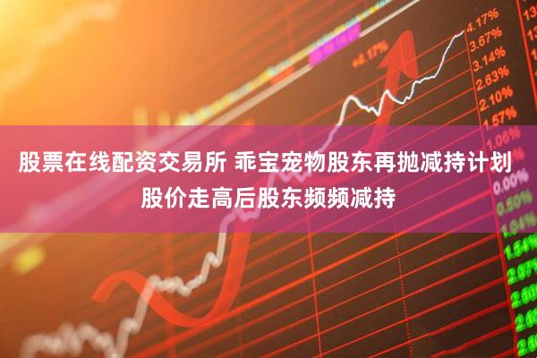 股票在线配资交易所 乖宝宠物股东再抛减持计划 股价走高后股东频频减持