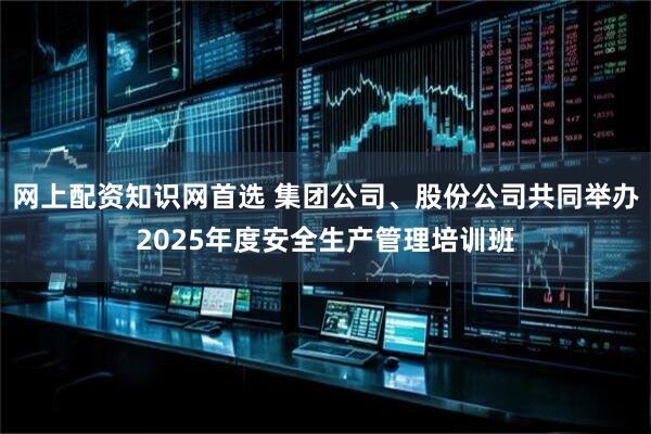 网上配资知识网首选 集团公司、股份公司共同举办2025年度安全生产管理培训班