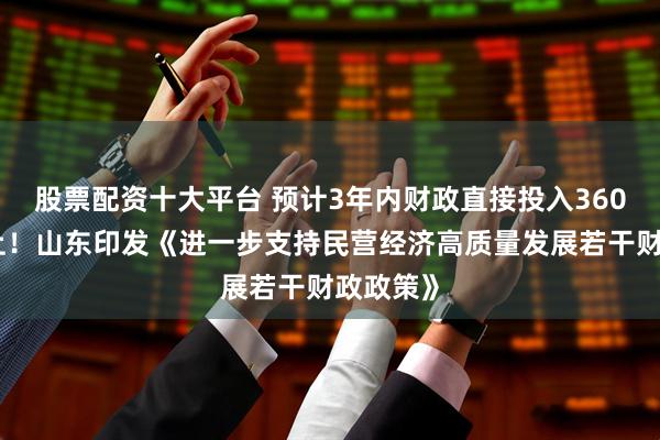 股票配资十大平台 预计3年内财政直接投入360亿元以上！山东印发《进一步支持民营经济高质量发展若干财政政策》