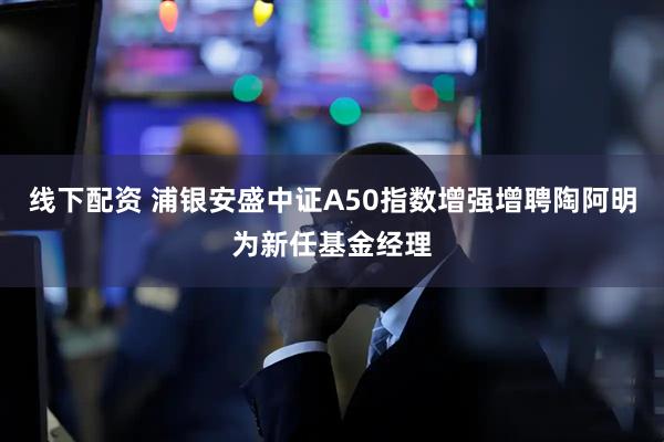 线下配资 浦银安盛中证A50指数增强增聘陶阿明为新任基金经理