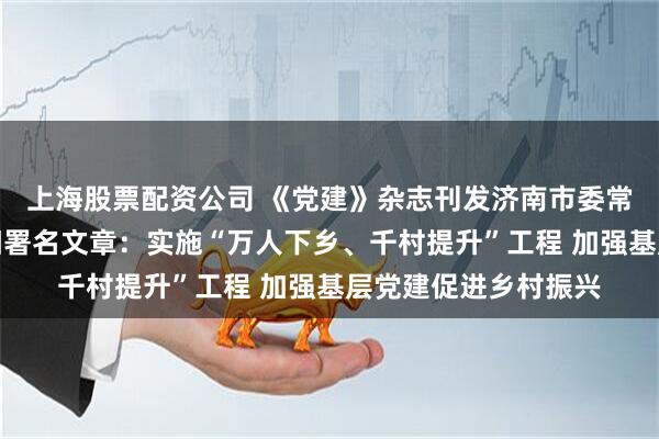 上海股票配资公司 《党建》杂志刊发济南市委常委、组织部部长陈阳署名文章：实施“万人下乡、千村提升”工程 加强基层党建促进乡村振兴