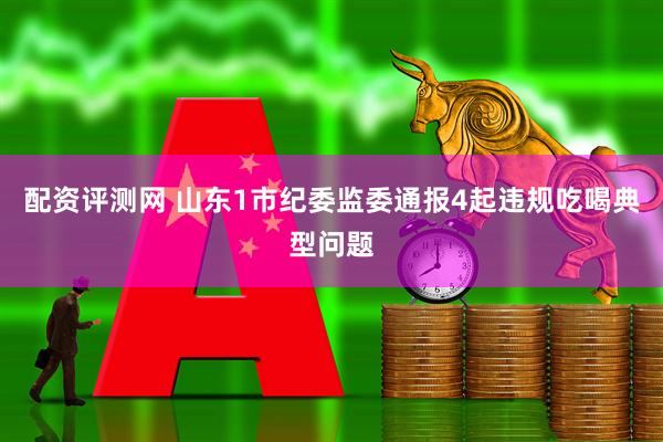 配资评测网 山东1市纪委监委通报4起违规吃喝典型问题