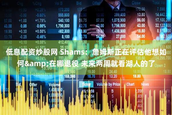 低息配资炒股网 Shams：詹姆斯正在评估他想如何&在哪退役 未来两周就看湖人的了