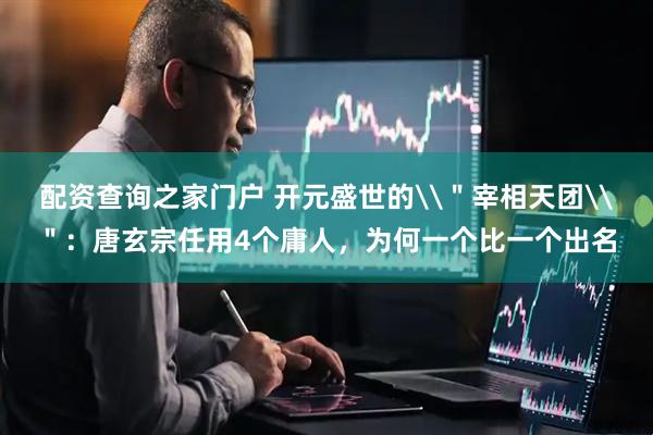 配资查询之家门户 开元盛世的\＂宰相天团\＂：唐玄宗任用4个庸人，为何一个比一个出名