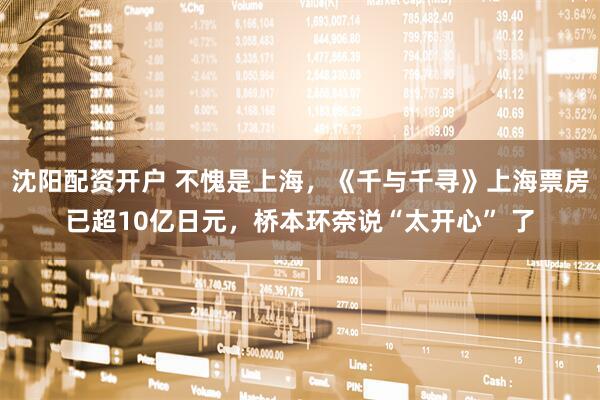 沈阳配资开户 不愧是上海，《千与千寻》上海票房已超10亿日元，桥本环奈说“太开心” 了