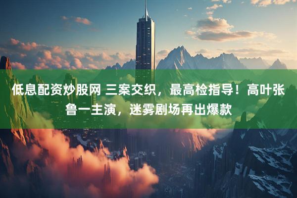 低息配资炒股网 三案交织，最高检指导！高叶张鲁一主演，迷雾剧场再出爆款