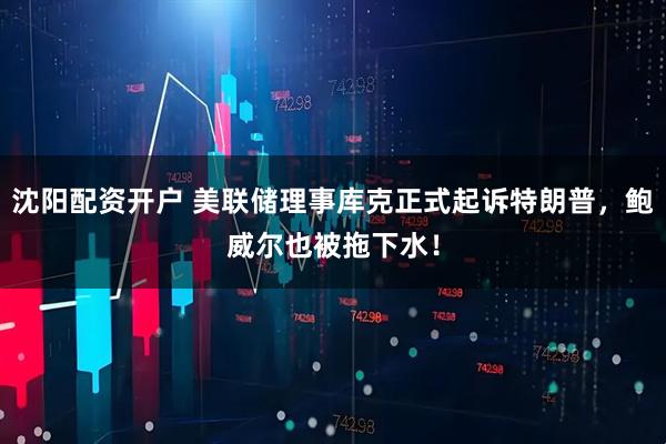 沈阳配资开户 美联储理事库克正式起诉特朗普，鲍威尔也被拖下水！