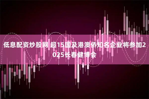 低息配资炒股网 超15国及港澳侨知名企业将参加2025长春健博会