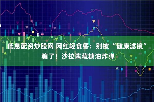 低息配资炒股网 网红轻食餐：别被 “健康滤镜” 骗了！沙拉酱藏糖油炸弹
